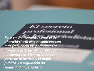 Pero en un momento como el de
ahora lo cierto es que cada vez con
más frecuencia los periodistas se
acogen a este secreto profesional y
no siempre es bien recibido por
parte de la justicia y el poder
público. La regulación da
seguridad al periodista.
 