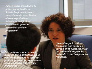 Existen varias dificultades, la
primera la definición de
Secreto Profesional y sobre
todo, el establecer los límites
al secreto profesional.
Además de la dificultad
fundamental que es el
determinar quién es
profesional
Sin embargo, la última
tendencia que existe en
Europa en la jurisprudencia
del Tribunal Europeo, ha
animado a muchos países a
regularlo.
De cualquier manera no es
quizá un tema prioritario en la
actual situación de la agenda
política, pero profesionalmente
para los periodistas es muy
importante.
 