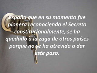 España que en su momento fue
pionera reconociendo el Secreto
constitucionalmente, se ha
quedado a la zaga de otros países
porque no se ha atrevido a dar
este paso.
 