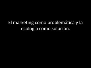 El marketing como problemática y la
ecología como solución.
 