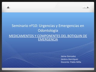Seminario nº10: Urgencias y Emergencias en
Odontología
MEDICAMENTOS Y COMPONENTES DEL BOTIQUIN DE
EMERGENCIA
Jaime Gonzalez
Javiera Henríquez
Docente: Pablo Milla
 