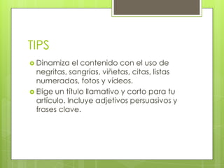 TIPS
 Dinamiza el contenido con el uso de
negritas, sangrías, viñetas, citas, listas
numeradas, fotos y vídeos.
 Elige un título llamativo y corto para tu
artículo. Incluye adjetivos persuasivos y
frases clave.
 