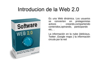 Introducion de la Web 2.0
Es una Web dinámica. Los usuarios
se convierten en protagonistas
activos : creando,compartiendo
contenidos,opinando, participando
etc.. .
La información en la nube {delicious,
Twitter ,Google maps } la información
circula por la red
 