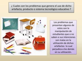 ¿ Cuales son los problemas que genera el uso de dicho
artefacto, producto o sistema tecnológico educativo ?
Los problemas que
presentan algunos de
estos son la
manipulación de
estudiantes que o no
saben o sus intenciones
son malas en la
utilización de dichos
artefactos lo cual
perjudica a los demás
en su utilización.
 