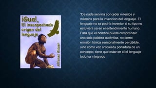 “De nada serviría conceder milenios y
milenios para la invención del lenguaje. El
lenguaje no se podría inventar si su tipo no
estuviera ya en el entendimiento humano.
Para que el hombre pueda comprender
una sola palabra auténtica, no como
emisión fónica sensorialmente percibible,
sino como voz articulada portadora de un
concepto, tiene que estar en él el lenguaje
todo ya integrado
 