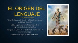 Tanto el mito como la ciencia y la filosofía son formas
simbólicas, elevan la
caótica experiencia inmediata al plano de la
representación para organizarla y
manejarla en función de necesidades humanas y con el
recurso humano por
excelencia: el signo en todas sus formas.
EL ORIGEN DEL
LENGUAJEJ. M. Briceño Guerrero
 