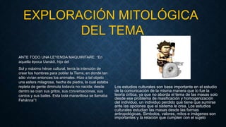 ANTE TODO UNA LEYENDA MAQUIRITARE: “En
aquella época Uanádi, hijo del
Sol y máximo héroe cultural, tenía la intención de
crear los hombres para poblar la Tierra, en donde tan
sólo vivían entonces los animales. Hizo a tal objeto
una esfera milagrosa, hecha de piedra, la cual estaba
repleta de gente diminuta todavía no nacida; desde
dentro se oían sus gritos, sus conversaciones, sus
cantos y sus bailes. Esta bola maravillosa se llamaba
Fehánna”1
Los estudios culturales son base importante en el estudio
de la comunicación de la misma manera que lo fue la
teoría crítica, ya que no aborda el tema de las masas solo
desde ese problema de masificación y homogenización
del individuo, un individuo perdido que tiene que sumirse
ante las opciones que el sistema le crea. Los estudios
culturales estudian las masas desde las formas
antropológicas. Simbolos, valores, mitos e imágenes son
importantes y la relación que cumplen con el sujeto
EXPLORACIÓN MITOLÓGICA
DEL TEMA
 