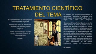 El lugar sistemático de la investigación
científica sobre el origen del
lenguaje es la teoría de la evolución.
Conviene, pues, trazar a grandes
rasgos los
perfiles del horizonte que sirve de
fondo y referencia ubicatoria al
contenido de este
capítulo.
TRATAMIENTO CIENTÍFICO
DEL TEMA La pregunta que ha preocupado siempre a
pensadores y lingüistas es inmediata: ¿De
dónde surgió tal diversidad? ¿Cuál fue el
origen de todas las lenguas?
Desde que Charles Robert Darwln, en el año
1871, escribía la frase: "Creemos que la
facultad del lenguaje articulado no ofrece
tampoco seria objeción a la hipótesis de que
el hombre descienda de una forma inferior",
en su famosa obra "El origen del hombre", se
han venido publicando toneladas de libros en
favor de esta teoría: La teoría de la evolución
del lenguaje, según la cual la enorme
variedad de lenguas que existen actualmente
se habrían originado a partir de los gruñidos
y gritos intermitentes de los monos
antecesores -según el transformismo
del hombre.
 