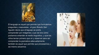 El lenguaje es aquel que permite que formulemos
preguntas y respuestas , el gran filosofo San
Agustin decía que el leguaje se podía
comprender por imágenes y que asi era como
podíamos entender el medio linguistico, y que los
niños tenían primero que oir y observar para asi
comprender la gramatica adecuadamente,
también es aquel que permite que procesemos y
asi mismo actuemos
 