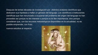 Despues de tantas décadas de investigación por distintos avatares científicos que
dedicaron sus hipótesis a hallar un génesis del lenguaje. Los científicos e instituciones
científicas que han renunciado a ocuparse del problema del origen del lenguaje no han
procedido así porque no les interese o porque no le den importancia, sino porque
consideran que, con los recursos metodológicos disponibles en la actualidad, no es
posible emprender, con fruto,
nuevos estudios al respecto
 