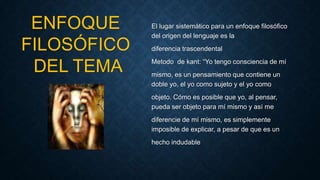 El lugar sistemático para un enfoque filosófico
del origen del lenguaje es la
diferencia trascendental
Metodo de kant: “Yo tengo consciencia de mí
mismo, es un pensamiento que contiene un
doble yo, el yo como sujeto y el yo como
objeto. Cómo es posible que yo, al pensar,
pueda ser objeto para mí mismo y así me
diferencie de mí mismo, es simplemente
imposible de explicar, a pesar de que es un
hecho indudable
ENFOQUE
FILOSÓFICO
DEL TEMA
 