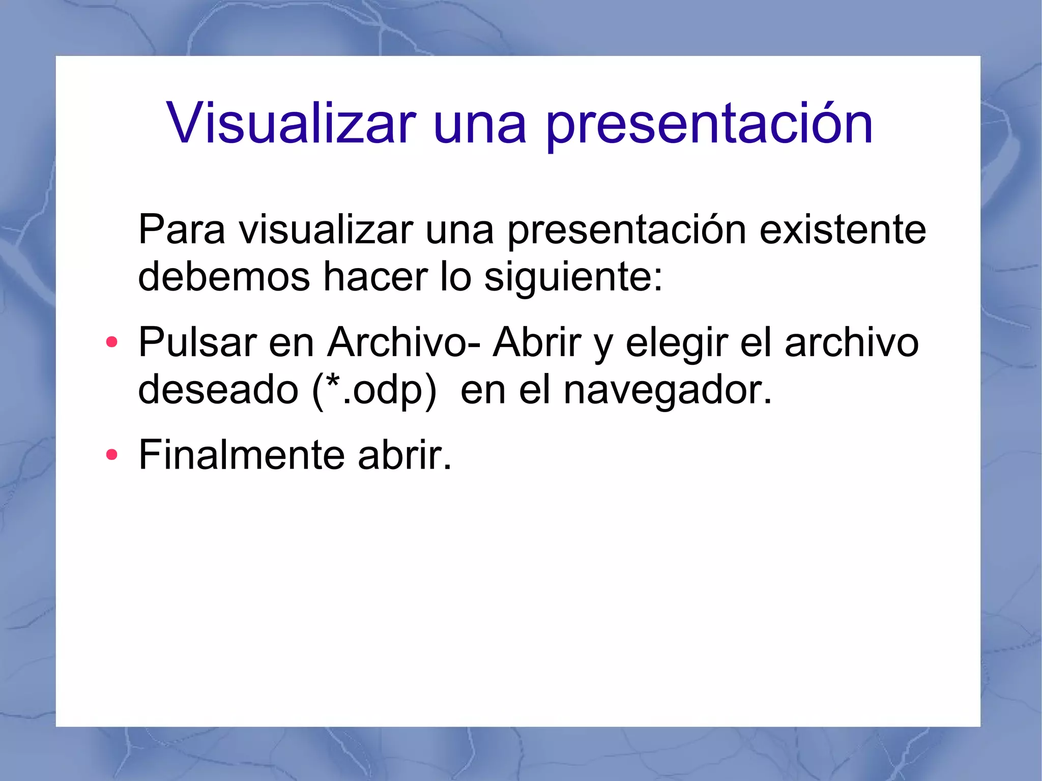Visualizar una presentación
Para visualizar una presentación existente
debemos hacer lo siguiente:
● Pulsar en Archivo- Abrir y elegir el archivo
deseado (*.odp) en el navegador.
● Finalmente abrir.