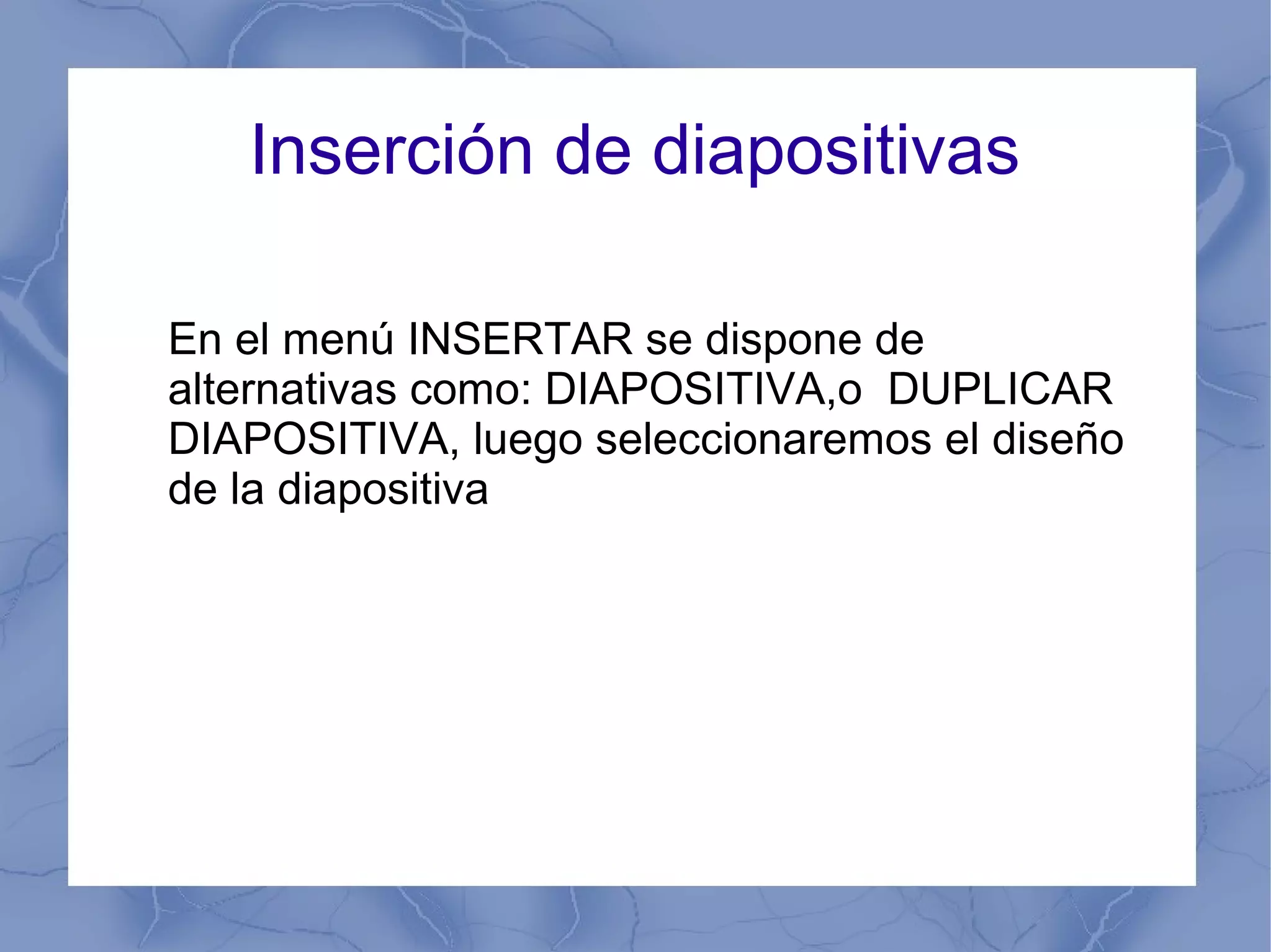 Inserción de diapositivas
En el menú INSERTAR se dispone de
alternativas como: DIAPOSITIVA,o DUPLICAR
DIAPOSITIVA, luego seleccionaremos el diseño
de la diapositiva