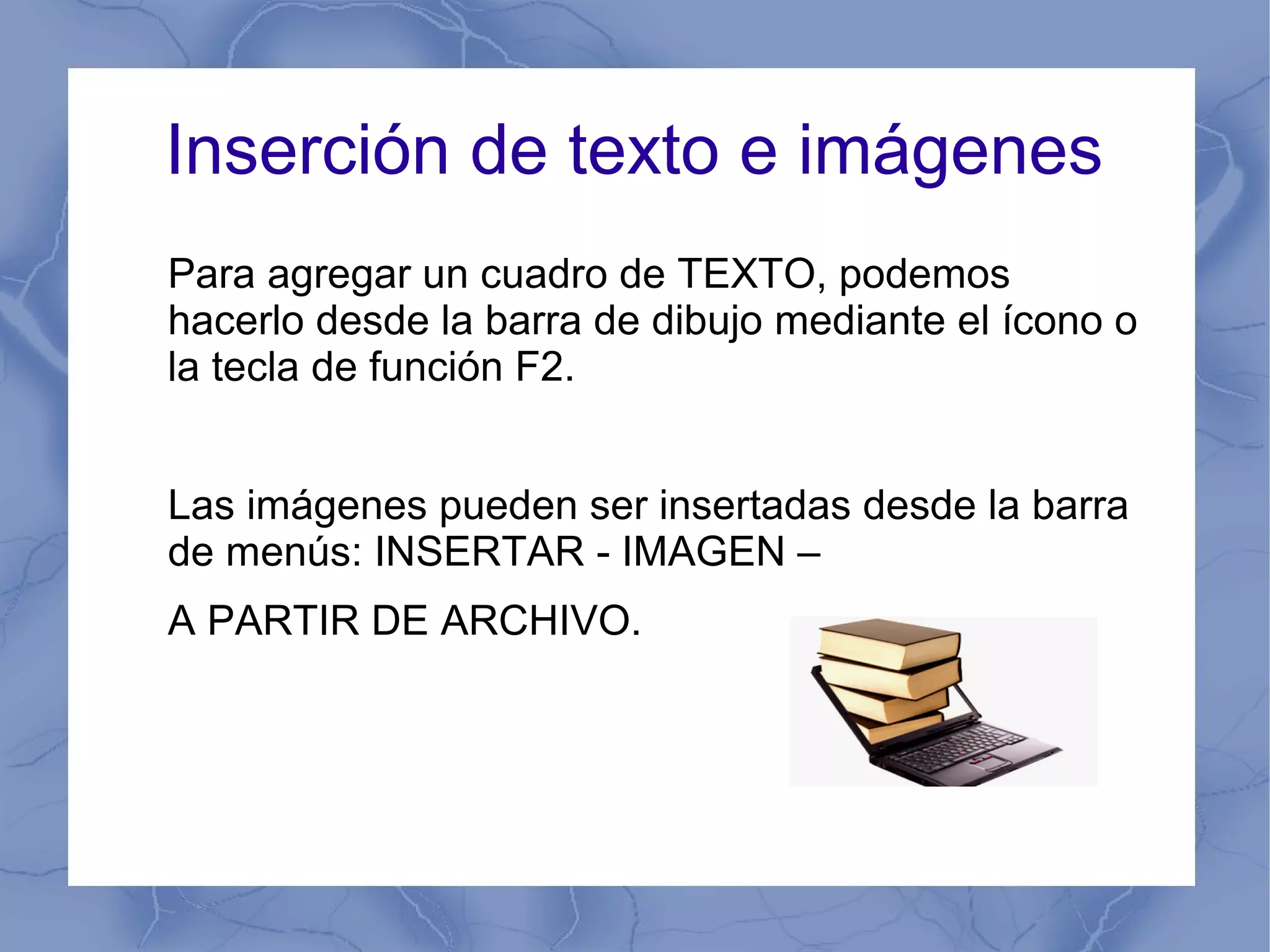 Inserción de texto e imágenes
Para agregar un cuadro de TEXTO, podemos
hacerlo desde la barra de dibujo mediante el ícono o
la tecla de función F2.
Las imágenes pueden ser insertadas desde la barra
de menús: INSERTAR - IMAGEN –
A PARTIR DE ARCHIVO.