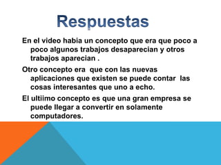 En el video habia un concepto que era que poco a
poco algunos trabajos desaparecian y otros
trabajos aparecian .
Otro concepto era que con las nuevas
aplicaciones que existen se puede contar las
cosas interesantes que uno a echo.

El ultiimo concepto es que una gran empresa se
puede llegar a convertir en solamente
computadores.

 
