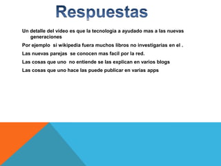 Un detalle del video es que la tecnologia a ayudado mas a las nuevas
generaciones
Por ejemplo si wikipedia fuera muchos libros no investigarias en el .
Las nuevas parejas se conocen mas facil por la red.
Las cosas que uno no entiende se las explican en varios blogs
Las cosas que uno hace las puede publicar en varias apps

 
