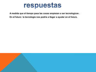 A medida que el tiempo pasa las cosas empiezan a ser tecnologicas .
En el futuro la tecnologia nos podria a llegar a ayudar en el futuro.

 