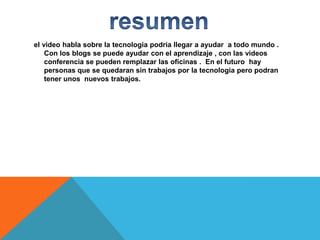 el video habla sobre la tecnologia podria llegar a ayudar a todo mundo .
Con los blogs se puede ayudar con el aprendizaje , con las videos
conferencia se pueden remplazar las oficinas . En el futuro hay
personas que se quedaran sin trabajos por la tecnologia pero podran
tener unos nuevos trabajos.

 
