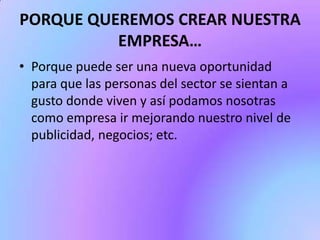 PORQUE QUEREMOS CREAR NUESTRA
EMPRESA…
• Porque puede ser una nueva oportunidad
para que las personas del sector se sientan a
gusto donde viven y así podamos nosotras
como empresa ir mejorando nuestro nivel de
publicidad, negocios; etc.

 