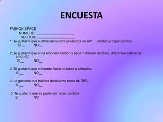ENCUESTA
FASHON SPACE
NOMBRE: ____________________
SECTOR: ____________________
1: Te gustaría que el almacén tuviera productos de alta
SI__
NO__

calidad y bajos precios.

2: Te gustaría que en la empresa fashon s pace hubiesen muchos, diferentes estilos de
producto.
SI__
NO__
3: Te gustaría que el horario fuera de lunes a sábados.
SI__
NO__
4: Le gustaría que hubiera descuento hasta de 25%.
SI__
NO__
5: Te gustaría que se pudieran hacer cambios.
SI__
NO__

 