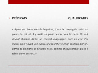 • PRÉDICATS

QUALIFICATIFS

« Après les cérémonies du baptême, toute la compagnie revint au

palais du roi, où il y avait un grand festin pour les fées. On mit
devant chacune d’elles un couvert magnifique, avec un étui d’or
massif où il y avait une cuiller, une fourchette et un couteau d’or fin,
garnis de diamants et de rubis. Mais, comme chacun prenait place à
table, on vit entrer… »

 