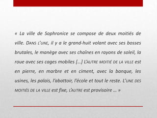 « La ville de Sophronice se compose de deux moitiés de
ville. DANS L’UNE, il y a le grand-huit volant avec ses bosses
brutales, le manège avec ses chaînes en rayons de soleil, la
roue avec ses cages mobiles […] L’AUTRE MOITIÉ DE LA VILLE est
en pierre, en marbre et en ciment, avec la banque, les
usines, les palais, l’abattoir, l’école et tout le reste. L’UNE DES
MOITIÉS DE LA VILLE est fixe, L’AUTRE est provisoire … »

 