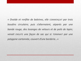 « Ovoïde et renflée de baleines, elle

COMMENÇAIT

par trois

boudins circulaire; puis s’alternaient, séparés par une

bande rouge, des losanges de velours et de poils de lapin;
venait

ENSUITE

une façon de sac qui

SE TERMINAIT

polygone cartonnée, couvert d’une borderie…»

par une

 