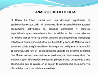 ANALISIS DE LA OFERTA
El

Barrio

La

Enea

cuenta

con

una

densidad significativa

de

establecimientos por cada mil habitantes. En esta centralidad se agrupan
básicamente

actividades

de

servicios

personales

y

comercio

especializado que caracterizan a las ciudadelas en las zonas urbanas.
Así mismo por el norte se ubican algunos establecimientos industriales
colindantes con la zona industrial de Juanchito y parte de Maltería, en el
sector no existe ningún establecimiento que se dedique a la fabricación
de carteras, solo hay un establecimiento ubicado en el centro comercial
San Marcel donde comercializan el producto y a precios muy altos, Por
lo tanto, según información tomada de primera mano, de acuerdo a una
observación que se realizó en el sector; la competencia es mínima y la
oferta del producto es relativamente baja.

 