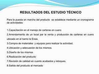 RESULTADOS DEL ESTUDIO TÉCNICO
Para la puesta en marcha del producto se establece mediante un cronograma
de actividades:
1.Capacitación en el manejo de carteras en cuero
2.Arrendamiento de un local par la venta y producción de carteras en cuero
ubicado en el barrio la Enea.
3.Compra de materiales y equipos para realizar la actividad.
4.Ubicación y adecuación de los mismos.
5.Diseño de los mismos
6.Realización del producto
7.Revisión de calidad en cuanto acabados y retoques.
8.Salida del producto al mercado

 
