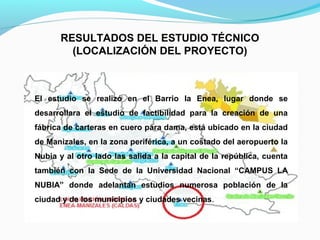 RESULTADOS DEL ESTUDIO TÉCNICO
(LOCALIZACIÓN DEL PROYECTO)

El estudio se realizó en el Barrio la Enea, lugar donde se
desarrollara el estudio de factibilidad para la creación de una
fábrica de carteras en cuero para dama, está ubicado en la ciudad
de Manizales, en la zona periférica, a un costado del aeropuerto la
Nubia y al otro lado las salida a la capital de la república, cuenta
también con la Sede de la Universidad Nacional “CAMPUS LA
NUBIA” donde adelantan estudios numerosa población de la
ciudad y de los municipios y ciudades vecinas.

 