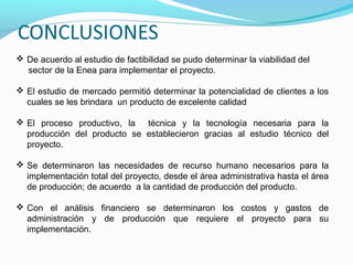  De acuerdo al estudio de factibilidad se pudo determinar la viabilidad del
sector de la Enea para implementar el proyecto.
 El estudio de mercado permitió determinar la potencialidad de clientes a los
cuales se les brindara un producto de excelente calidad
 El proceso productivo, la técnica y la tecnología necesaria para la
producción del producto se establecieron gracias al estudio técnico del
proyecto.
 Se determinaron las necesidades de recurso humano necesarios para la
implementación total del proyecto, desde el área administrativa hasta el área
de producción; de acuerdo a la cantidad de producción del producto.
 Con el análisis financiero se determinaron los costos y gastos de
administración y de producción que requiere el proyecto para su
implementación.

 