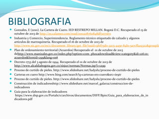 BIBLIOGRAFIA
 Gonzales, E (2010). La Cartera de Cuero. IED RESTREPO MILLAN. Bogotá D.C. Recuperado el 15 de











octubre de 2013 de http://es.calameo.com/read/000208760848df7a77d71
Industria y Comercio, Superintendencia. Reglamento técnico etiquetado de calzado y algunos
artículos de marroquinería. Recuperado el 16 de octubre de 2013 de
http://www.sic.gov.co/es/c/document_library/get_file?uuid=9fef75d0-32c5-445e-84b1-5a7cff419322&groupId
Plan de ordenamiento territorial.(Acuerdos) Recuperado el 01 de octubre de 2013
dehttp://www.manizales.gov.co/index.php?option=com_phocadownload&view=category&id=216:01acuerdos&Itemid=299&lang=es#
Decreto 1753 del 3 agosto de 1994. Recuperado el 01 de octubre de 2013 de
http://www.alcaldiabogota.gov.co/sisjur/normas/Norma1.jsp?i=1299
Proceso de curtido de pieles. http://www.slideshare.net/ludyslu/proceso-de-curtido-de-pieles
Carteras en cuero http://www.bing.com/search?q=carteras+en+cuero&src=ie9tr
Proceso de curtido de pieles. http://www.slideshare.net/ludyslu/proceso-de-curtido-de-pieles
Construcción de indicadoreshttp://www.slideshare.net/marcel_galarza/construccion-deindicadores
Guía para la elaboración de indicadores
https://www.dnp.gov.co/Portals/0/archivos/documentos/DIFP/Bpin/Guia_para_elaboracion_de_in
dicadores.pdf

 