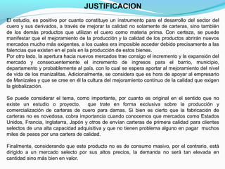 JUSTIFICACION
El estudio, es positivo por cuanto constituye un instrumento para el desarrollo del sector del
cuero y sus derivados, a través de mejorar la calidad no solamente de carteras, sino también
de los demás productos que utilizan el cuero como materia prima. Con certeza, se puede
manifestar que el mejoramiento de la producción y la calidad de los productos abrirán nuevos
mercados mucho más exigentes, a los cuales era imposible acceder debido precisamente a las
falencias que existen en el país en la producción de estos bienes.
Por otro lado, la apertura hacia nuevos mercados trae consigo el incremento y la expansión del
mercado y consecuentemente el incremento de ingresos para el barrio, municipio,
departamento y probablemente al país, con lo cual se espera aportar al mejoramiento del nivel
de vida de los manizalitas. Adicionalmente, se considera que es hora de apoyar al empresario
de Manizales y que se cree en él la cultura del mejoramiento continuo de la calidad que exigen
la globalización.
Se puede considerar el tema, como importante, por cuanto es original en el sentido que no
existe un estudio o proyecto,
que trate en forma exclusiva sobre la producción y
comercialización de carteras de cuero para damas. Si bien es cierto que la fabricación de
carteras no es novedosa, cobra importancia cuando conocemos que mercados como Estados
Unidos, Francia, Inglaterra, Japón y otros de envían carteras de primera calidad para clientes
selectos de una alta capacidad adquisitiva y que no tienen problema alguno en pagar muchos
miles de pesos por una cartera de calidad.
Finalmente, considerando que este producto no es de consumo masivo, por el contrario, está
dirigido a un mercado selecto por sus altos precios, la demanda no será tan elevada en
cantidad sino más bien en valor.

 