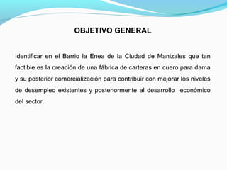 OBJETIVO GENERAL
Identificar en el Barrio la Enea de la Ciudad de Manizales que tan
factible es la creación de una fábrica de carteras en cuero para dama
y su posterior comercialización para contribuir con mejorar los niveles
de desempleo existentes y posteriormente al desarrollo económico
del sector.

 