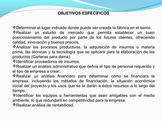 OBJETIVOS ESPECÍFICOS
Determinar el lugar indicado donde puede ser creada la fábrica en el barrio.
Realizar un estudio de mercado que permita establecer un buen
posicionamiento del producto por parte de los futuros clientes, ofreciendo
calidad, innovación y buenos precios.
Analizar los procesos productivos, la adquisición de insumos o materia
prima, las técnicas y la tecnología que se aplicará para la elaboración de los
productos (Carteras para dama).
Identificar proveedores de insumos.
Realizar un análisis administrativo que defina el tipo de personal requerido y
el tipo de empresa a crear.
Realizar un análisis financiero para determinar cómo se financiara la
empresa, incluyendo los métodos de financiación, la situación económica
inicial del proyecto y los usos que se le darán a éstos recursos a lo largo del
tiempo.
Identificar los equipos o herramientas que sean amigables con el medio
ambiente, lo que redundará en competitividad para la empresa.
Realizar análisis de rentabilidad.

 