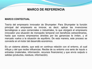 MARCO DE REFERENCIA
MARCO CONTEXTUAL
Teoría del empresario innovador de Shumpeter: Para Shumpeter la función
principal del empresario es innovar, es decir, aplicar las invenciones
tecnológicas a usos comerciales o industriales, lo que otorgará el empresario
innovador una situación de monopolio temporal con beneficios extraordinarios,
hasta que nuevos empresarios atraídos por las ganancias le imiten, y el
mercado vuelva a la situación de equilibrio. De esta manera, este proceso se
convierte en el motor del desarrollo económico.
Es un sistema abierto, que está en continua relación con el entorno, al cual
influye y del que recibe influencias. Recibe de su entorno una serie de inputs o
entradas (materiales, información, recursos financieros) y que envía outputs o
salidas (productos, residuos, información).

 