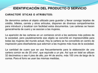 IDENTIFICACIÓN DEL PRODUCTO O SERVICIO
CARACTERÍ STICAS O ATRIBUTOS:
Se denomina cartera al objeto utilizado para guardar y llevar consigo tarjetas de
crédito, billetes, carnés y otros artículos, disponen de diversos compartimentos
para introducir y localizar con facilidad estos documentos. Las carteras se hacen
generalmente de cuero y se asocian a las mujeres.
La aparición de las carteras en un comienzo sirvió a los sectores más pobres de
la sociedad, pero paulatinamente ese objeto se convirtió en imprescindible para
todas las mujeres del mundo actual. Hoy la cartera se ha convertido en centro de
inspiración para diseñadores que adornan a las mujeres más ricas de la sociedad.
La cantidad de cuero que se usa frecuentemente para la elaboración de una
cartera común es de 25 cms2, que equivale a un pie. Así que en total se utilizan
32 decímetros o sea 4 pies de alto, por 44 de ancho, más 100 cms de largo de la
correa. Para el forro se usan las mismas medidas.
 

 