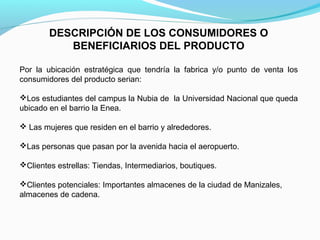 DESCRIPCIÓN DE LOS CONSUMIDORES O
BENEFICIARIOS DEL PRODUCTO
Por la ubicación estratégica que tendría la fabrica y/o punto de venta los
consumidores del producto serian:
Los estudiantes del campus la Nubia de la Universidad Nacional que queda
ubicado en el barrio la Enea.
 Las mujeres que residen en el barrio y alrededores.
Las personas que pasan por la avenida hacia el aeropuerto.
Clientes estrellas: Tiendas, Intermediarios, boutiques.
Clientes potenciales: Importantes almacenes de la ciudad de Manizales,
almacenes de cadena.
 

 