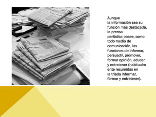 Aunque
la información sea su
función más destacada,
la prensa
periódica posee, como
todo medio de
comunicación, las
funciones de informar,
persuadir, promover,
formar opinión, educar 
y entretener (habitualm
ente resumidas en
la triada informar,
formar y entretener).
 
 