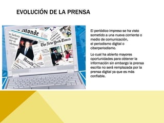 EVOLUCIÓN DE LA PRENSA
El periódico impreso se ha visto
sometido a una nueva corriente o
medio de comunicación,
el periodismo digital o
ciberperiodismo. 
Lo cual ha abierto mayores
oportunidades para obtener la
información sin embargo la prensa
escrita no será remplazada por la
prensa digital ya que es más
confiable.
 