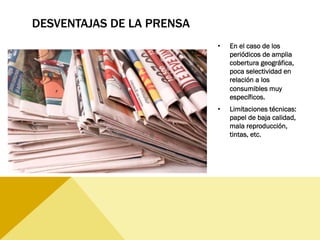 DESVENTAJAS DE LA PRENSA
•  En el caso de los
periódicos de amplia
cobertura geográfica,
poca selectividad en
relación a los
consumibles muy
específicos.
•  Limitaciones técnicas:
papel de baja calidad,
mala reproducción,
tintas, etc.
 