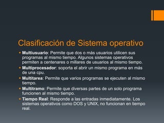 Clasificación de Sistema operativo
 Multiusuario: Permite que dos o más usuarios utilicen sus
programas al mismo tiempo. Algunos sistemas operativos
permiten a centenares o millares de usuarios al mismo tiempo.
 Multiprocesador: soporta el abrir un mismo programa en más
de una cpu.
 Multitarea: Permite que varios programas se ejecuten al mismo
tiempo.
 Multitramo: Permite que diversas partes de un solo programa
funcionen al mismo tiempo.
 Tiempo Real: Responde a las entradas inmediatamente. Los
sistemas operativos como DOS y UNIX, no funcionan en tiempo
real.
 