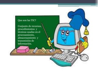 Conjunto de
recursos,
procedimientos y
técnicas usadas
en el
procesamiento,
almacenamiento y
transmisión de
información
Que son las TIC?
Conjunto de recursos,
procedimientos y
técnicas usadas en el
procesamiento,
almacenamiento y
transmisión de
información.