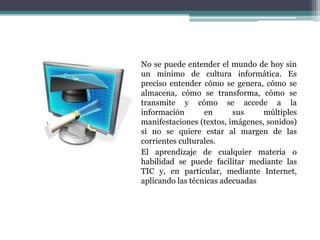 No se puede entender el mundo de hoy sin
un mínimo de cultura informática. Es
preciso entender cómo se genera, cómo se
almacena, cómo se transforma, cómo se
transmite y cómo se accede a la
información en sus múltiples
manifestaciones (textos, imágenes, sonidos)
si no se quiere estar al margen de las
corrientes culturales.
El aprendizaje de cualquier materia o
habilidad se puede facilitar mediante las
TIC y, en particular, mediante Internet,
aplicando las técnicas adecuadas