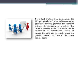 No es fácil practicar una enseñanza de las
TIC que resuelva todos los problemas que se
presentan, pero hay que tratar de desarrollar
sistemas de enseñanza que relacionen los
distintos aspectos de la Informática y de la
transmisión de información, siendo al
mismo tiempo lo más constructivos que sea
posible desde el punto de vista
metodológico.