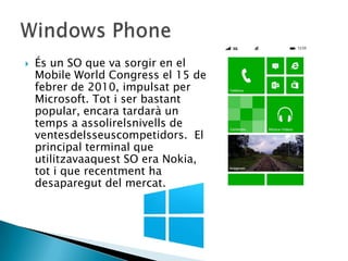  És un SO que va sorgir en el
Mobile World Congress el 15 de
febrer de 2010, impulsat per
Microsoft. Tot i ser bastant
popular, encara tardarà un
temps a assolirelsnivells de
ventesdelsseuscompetidors. El
principal terminal que
utilitzavaaquest SO era Nokia,
tot i que recentment ha
desaparegut del mercat.
 