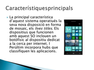 La principal característica
d’aquest sistema operatiués la
seva nova disposició en forma
de mosaic, els lives titles. Els
dispositius que funcionen
amb aquest SO inclouen un
botófísic al dispositiu dedicat
a la cerca per internet. I
Perúltim incorpora hubs que
classifiquen les aplicacions.
 