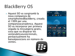  Aquest SO va sorgiramb la
nova companyia de
smartphonesBlackBerry, creada
el 1999 per una
companyiacanadenca. Aquest
SO va incorporar per primera
vegada la missatgeria gratis,
cosa que va disparar les
ventesdelsseusterminals,
peròactualment ha
baixatposicions en número de
ventes.
 
