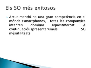  Actualmenthi ha una gran competència en el
móndelssmartphones, i totes les companyies
intenten dominar aquestmercat. A
continuacióuspresentaremels SO
mésutilitzats.
 