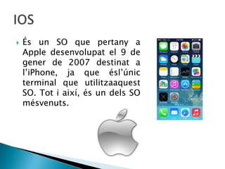  És un SO que pertany a
Apple desenvolupat el 9 de
gener de 2007 destinat a
l’iPhone, ja que ésl’únic
terminal que utilitzaaquest
SO. Tot i així, és un dels SO
mésvenuts.
 